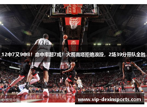 12中7又9中8！命中率超7成！火箭高塔拒绝浪投，2场39分带队全胜
